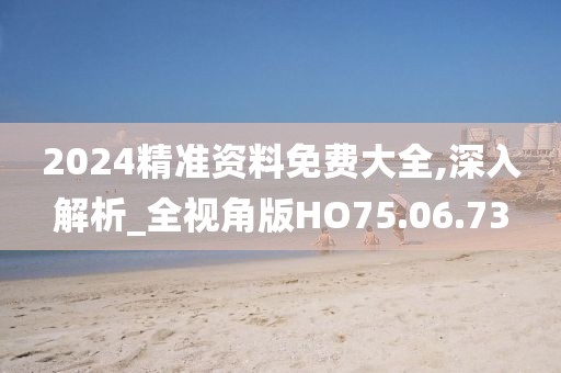 2024精准资料免费大全,深入解析_全视角版HO75.06.73