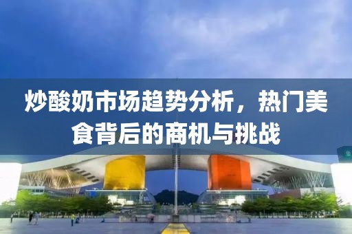 炒酸奶市场趋势分析，热门美食背后的商机与挑战