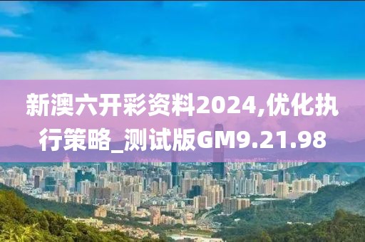 新澳六开彩资料2024,优化执行策略_测试版GM9.21.98