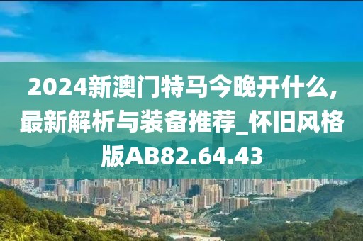 2024新澳门特马今晚开什么,最新解析与装备推荐_怀旧风格版AB82.64.43