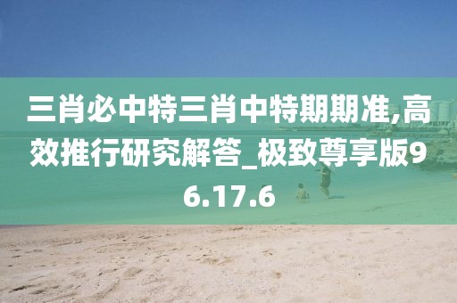 三肖必中特三肖中特期期准,高效推行研究解答_极致尊享版96.17.6