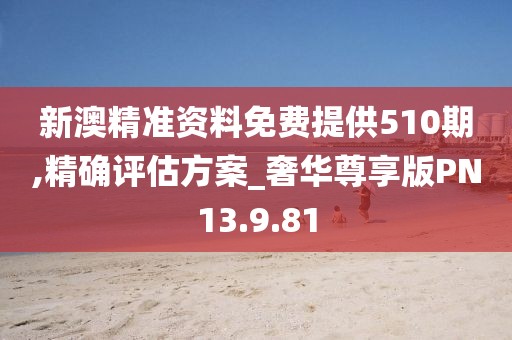 新澳精准资料免费提供510期,精确评估方案_奢华尊享版PN13.9.81