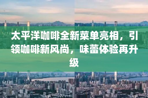 太平洋咖啡全新菜单亮相，引领咖啡新风尚，味蕾体验再升级