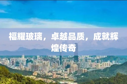 福耀玻璃，卓越品质，成就辉煌传奇