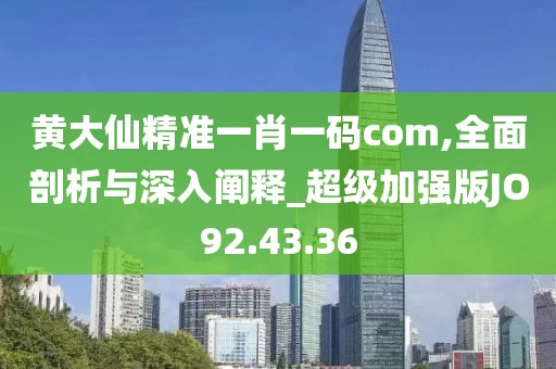 黄大仙精准一肖一码com,全面剖析与深入阐释_超级加强版JO92.43.36