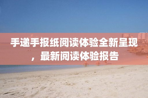手递手报纸阅读体验全新呈现，最新阅读体验报告