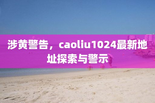 涉黄警告，caoliu1024最新地址探索与警示