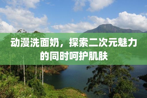 动漫洗面奶，探索二次元魅力的同时呵护肌肤
