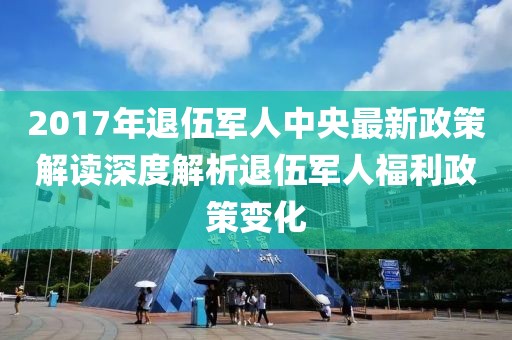 2017年退伍军人中央最新政策解读深度解析退伍军人福利政策变化
