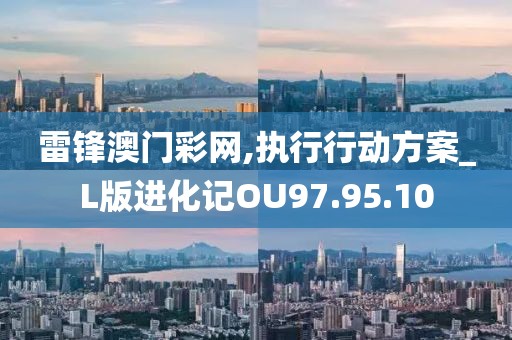 雷锋澳门彩网,执行行动方案_L版进化记OU97.95.10