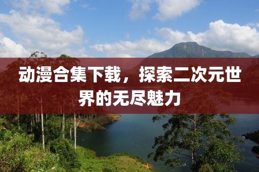 动漫合集下载，探索二次元世界的无尽魅力