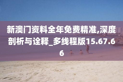 新澳门资料全年免费精准,深度剖析与诠释_多线程版15.67.66