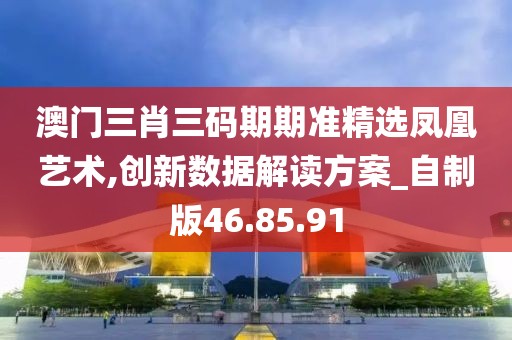 澳门三肖三码期期准精选凤凰艺术,创新数据解读方案_自制版46.85.91