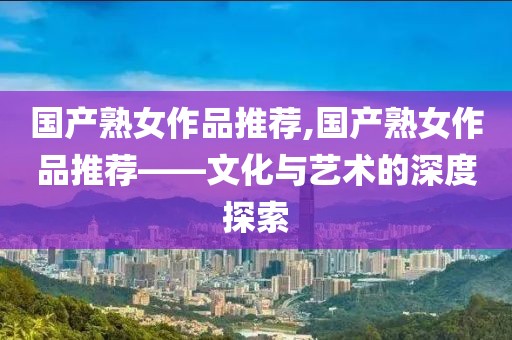 国产熟女作品推荐,国产熟女作品推荐——文化与艺术的深度探索