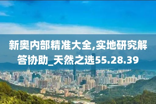 新奥内部精准大全,实地研究解答协助_天然之选55.28.39
