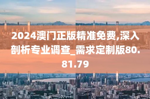 2024澳门正版精准免费,深入剖析专业调查_需求定制版80.81.79