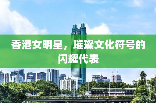 香港女明星，璀璨文化符号的闪耀代表