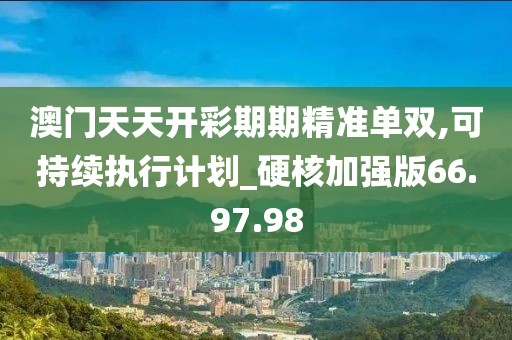 澳门天天开彩期期精准单双,可持续执行计划_硬核加强版66.97.98