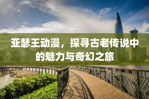 亚瑟王动漫，探寻古老传说中的魅力与奇幻之旅