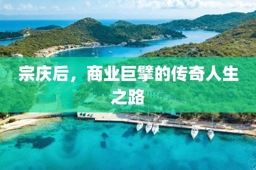 宗庆后，商业巨擘的传奇人生之路