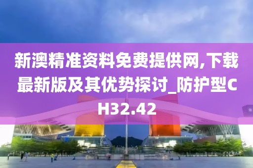 新澳精准资料免费提供网,下载最新版及其优势探讨_防护型CH32.42