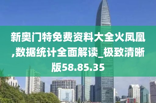 新奥门特免费资料大全火凤凰,数据统计全面解读_极致清晰版58.85.35