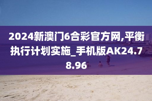 2024新澳门6合彩官方网,平衡执行计划实施_手机版AK24.78.96