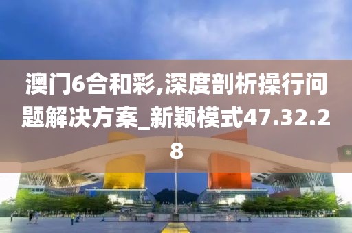 澳门6合和彩,深度剖析操行问题解决方案_新颖模式47.32.28