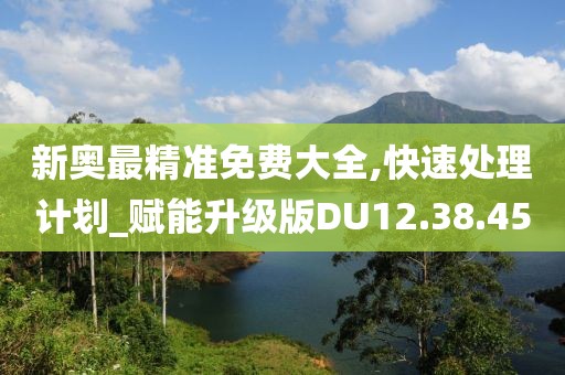 新奥最精准免费大全,快速处理计划_赋能升级版DU12.38.45