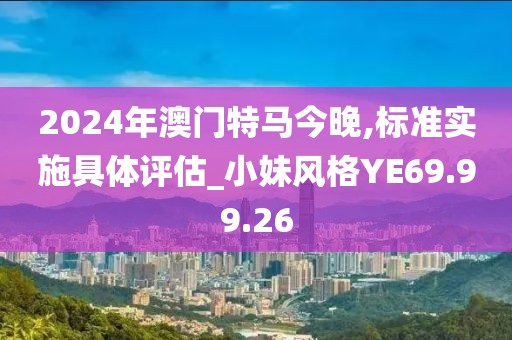 2024年澳门特马今晚,标准实施具体评估_小妹风格YE69.99.26