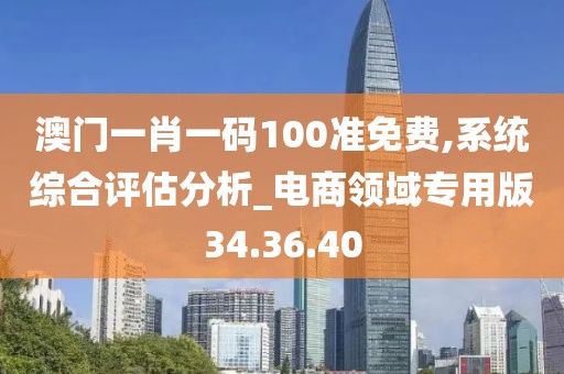 澳门一肖一码100准免费,系统综合评估分析_电商领域专用版34.36.40