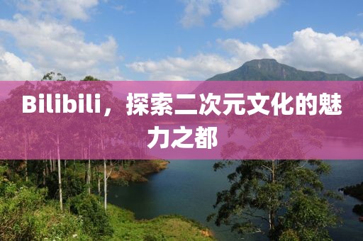 Bilibili，探索二次元文化的魅力之都