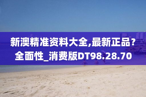新澳精准资料大全,最新正品？全面性_消费版DT98.28.70