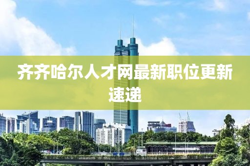 齐齐哈尔人才网最新职位更新速递