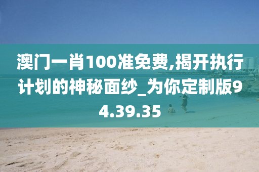 澳门一肖100准免费,揭开执行计划的神秘面纱_为你定制版94.39.35