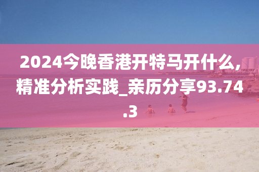 2024今晚香港开特马开什么,精准分析实践_亲历分享93.74.3