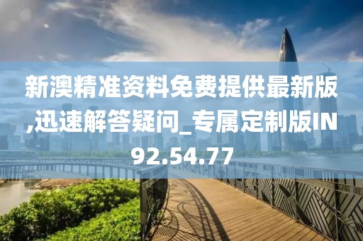 新澳精准资料免费提供最新版,迅速解答疑问_专属定制版IN92.54.77