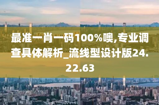 最准一肖一码100%噢,专业调查具体解析_流线型设计版24.22.63