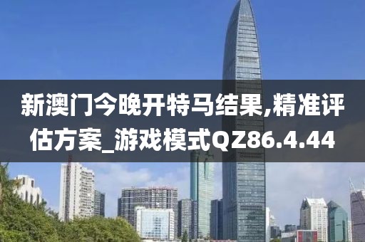 新澳门今晚开特马结果,精准评估方案_游戏模式QZ86.4.44