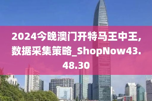 2024今晚澳门开特马王中王,数据采集策略_ShopNow43.48.30