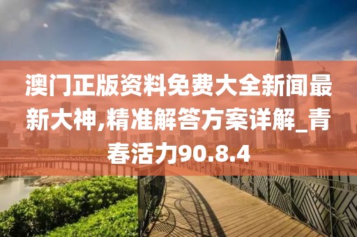 澳门正版资料免费大全新闻最新大神,精准解答方案详解_青春活力90.8.4
