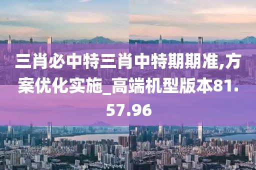 三肖必中特三肖中特期期准,方案优化实施_高端机型版本81.57.96