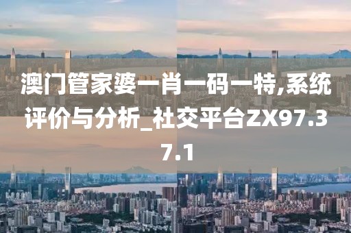 澳门管家婆一肖一码一特,系统评价与分析_社交平台ZX97.37.1