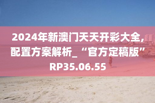 2024年新澳门天天开彩大全,配置方案解析_“官方定稿版”RP35.06.55