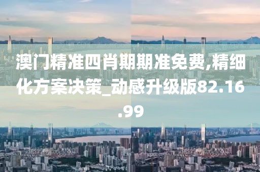 澳门精准四肖期期准免费,精细化方案决策_动感升级版82.16.99