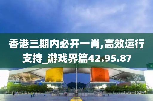 香港三期内必开一肖,高效运行支持_游戏界篇42.95.87