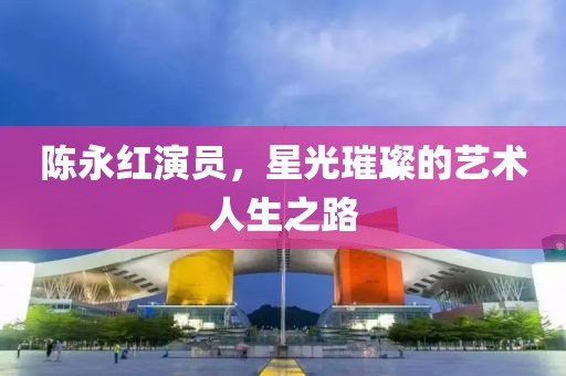 陈永红演员，星光璀璨的艺术人生之路