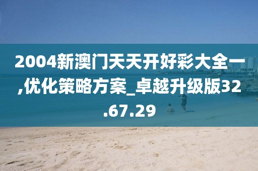2004新澳门天天开好彩大全一,优化策略方案_卓越升级版32.67.29