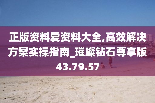 正版资料爱资料大全,高效解决方案实操指南_璀璨钻石尊享版43.79.57