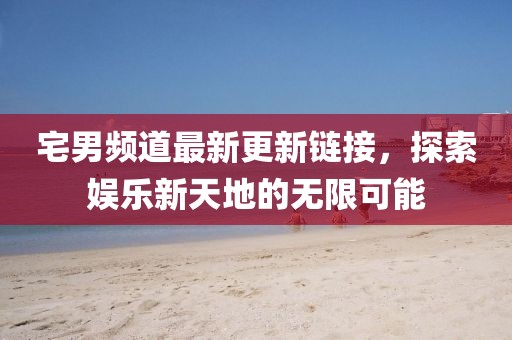 宅男频道最新更新链接，探索娱乐新天地的无限可能